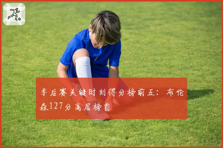 季后赛关键时刻得分榜前五：布伦森127分高居榜首