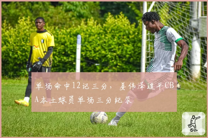 单场命中12记三分，姜伟泽追平CBA本土球员单场三分纪录
