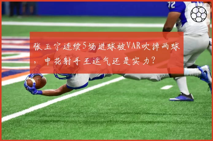 张玉宁连续5场进球被VAR吹掉两球，申花射手王运气还是实力？