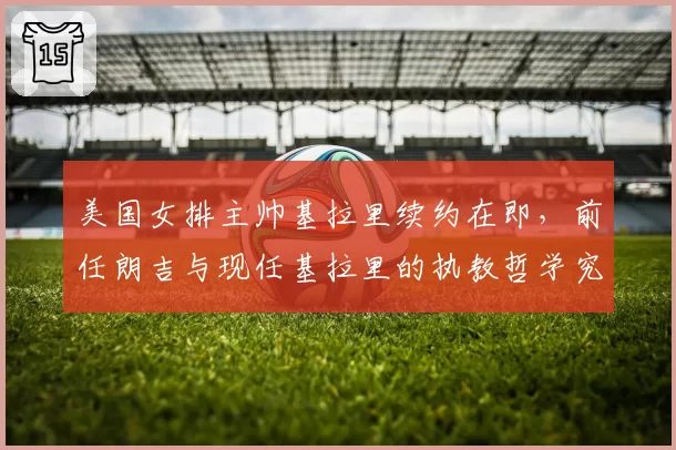 美国女排主帅基拉里续约在即,前任朗吉与现任基拉里的执教哲学究竟谁更高明