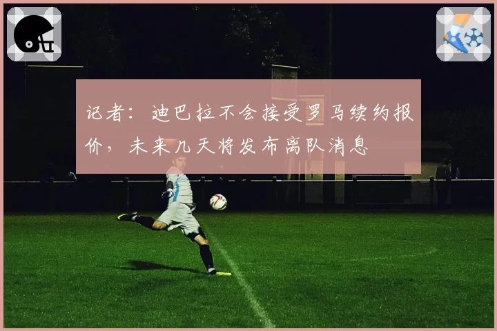 记者：迪巴拉不会接受罗马续约报价，未来几天将发布离队消息