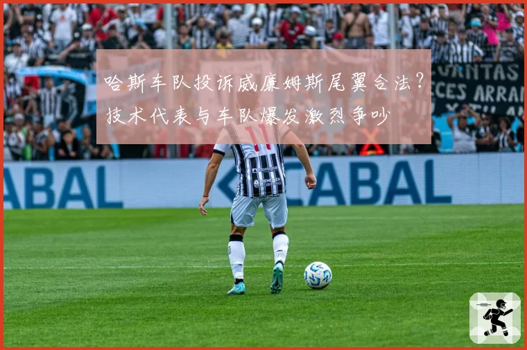 哈斯车队投诉威廉姆斯尾翼合法？技术代表与车队爆发激烈争吵