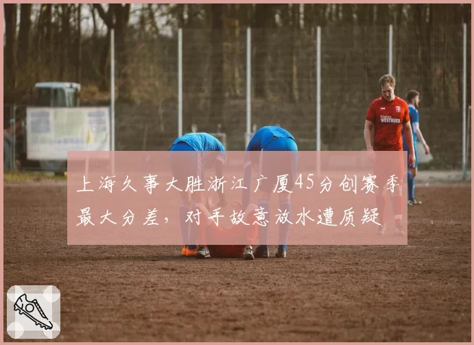 上海久事大胜浙江广厦45分创赛季最大分差，对手故意放水遭质疑