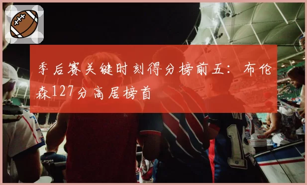 季后赛关键时刻得分榜前五：布伦森127分高居榜首