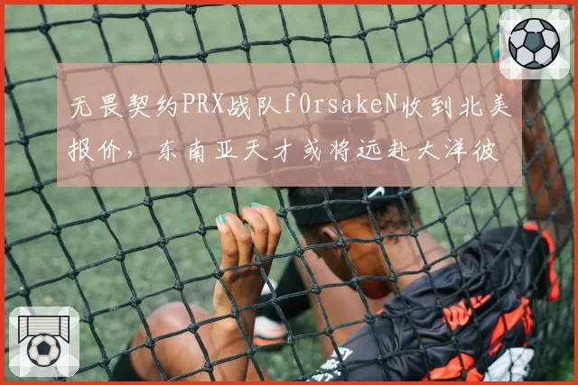 无畏契约PRX战队f0rsakeN收到北美报价，东南亚天才或将远赴大洋彼岸？