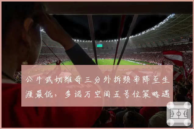 公牛武切维奇三分外拆频率降至生涯最低，多诺万空间五号位策略遇瓶颈？