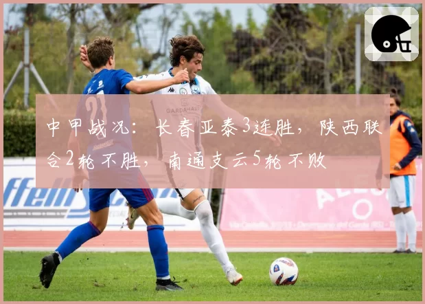 中甲战况：长春亚泰3连胜，陕西联合2轮不胜，南通支云5轮不败