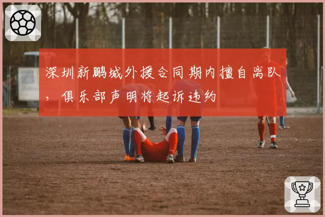 深圳新鹏城外援合同期内擅自离队，俱乐部声明将起诉违约