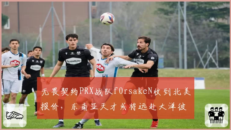 无畏契约PRX战队f0rsakeN收到北美报价，东南亚天才或将远赴大洋彼岸？