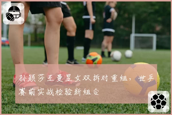 孙颖莎王曼昱女双拆对重组,世乒赛前实战检验新组合