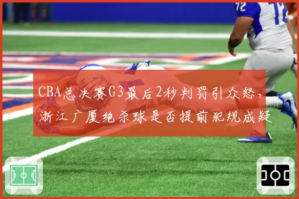 CBA总决赛G3最后2秒判罚引众怒，浙江广厦绝杀球是否提前犯规成疑
