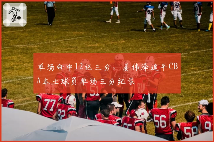 单场命中12记三分，姜伟泽追平CBA本土球员单场三分纪录