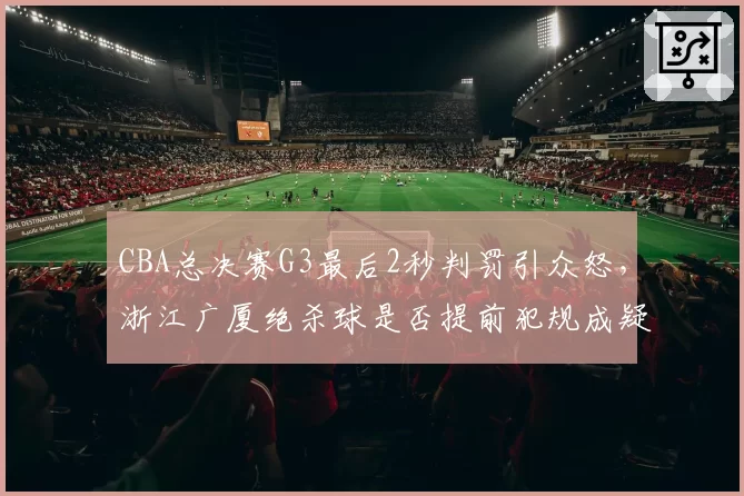 CBA总决赛G3最后2秒判罚引众怒，浙江广厦绝杀球是否提前犯规成疑