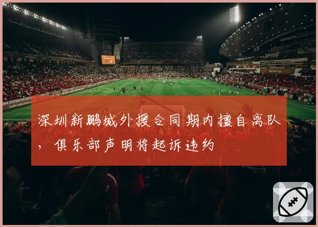 深圳新鹏城外援合同期内擅自离队，俱乐部声明将起诉违约