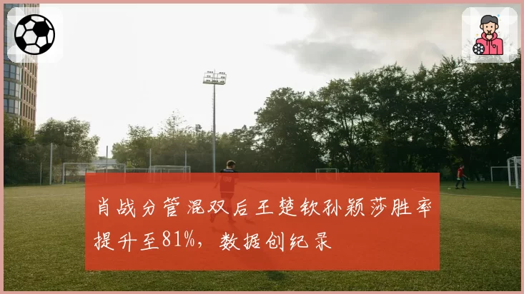 肖战分管混双后王楚钦孙颖莎胜率提升至81%,数据创纪录