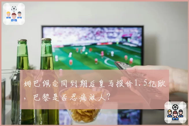 姆巴佩合同到期后皇马报价1.5亿欧，巴黎是否忍痛放人？