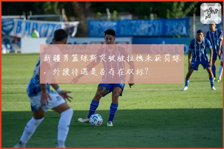 新疆男篮琼斯突破被拉拽未获罚球，外援待遇是否存在双标？