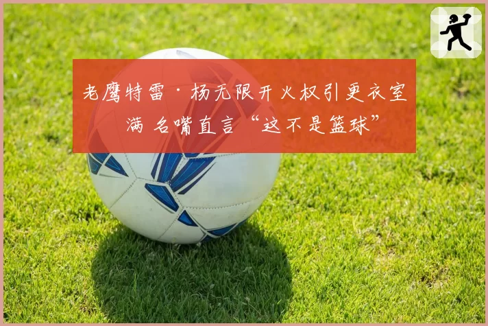 老鹰特雷·杨无限开火权引更衣室不满 名嘴直言“这不是篮球”