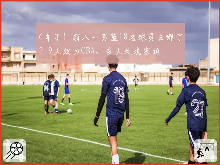 6年了！前八一男篮18名球员去哪了？9人效力CBA，多人处境窘迫