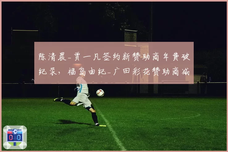 陈清晨_贾一凡签约新赞助商年费破纪录，福岛由纪_广田彩花赞助商减半面临危机