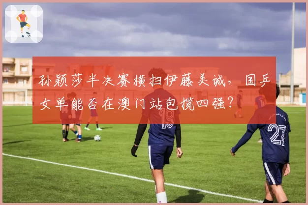 孙颖莎半决赛横扫伊藤美诚，国乒女单能否在澳门站包揽四强？