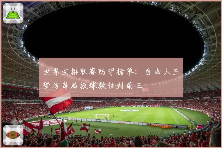 世界女排联赛防守榜单：自由人王梦洁每局救球数位列前三