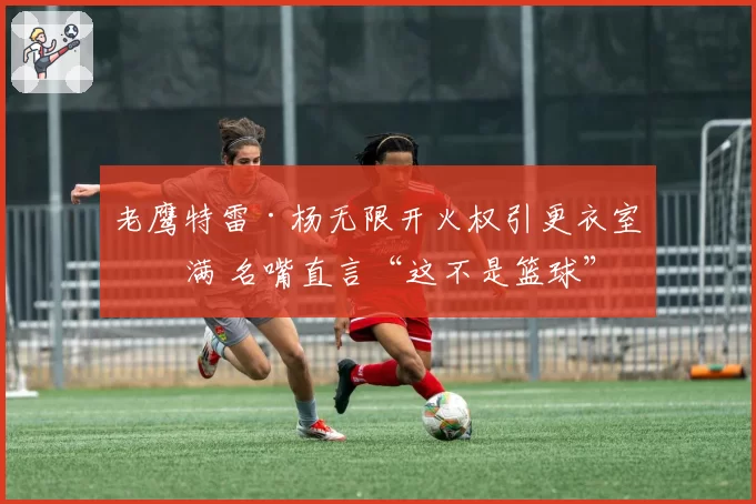 老鹰特雷·杨无限开火权引更衣室不满 名嘴直言“这不是篮球”