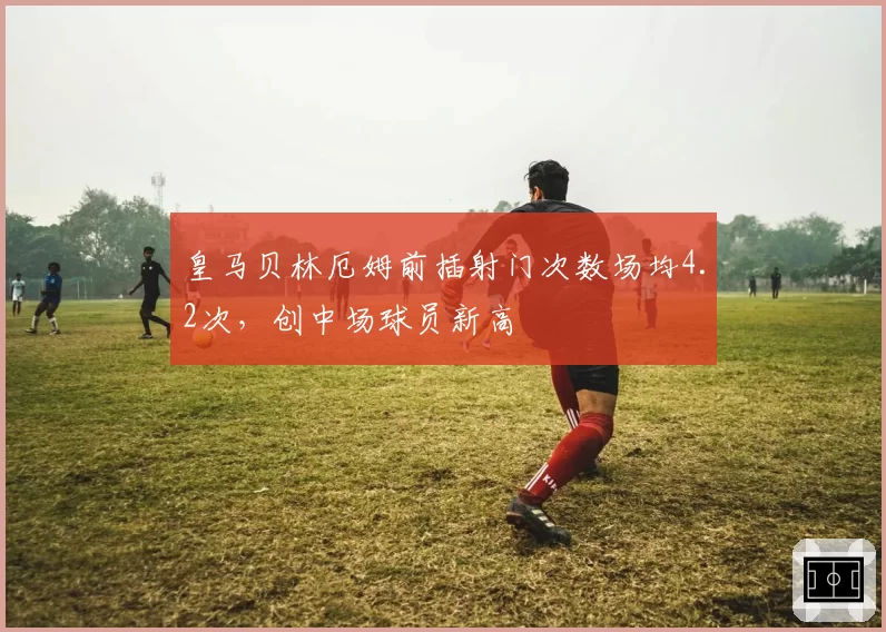 皇马贝林厄姆前插射门次数场均4.2次，创中场球员新高