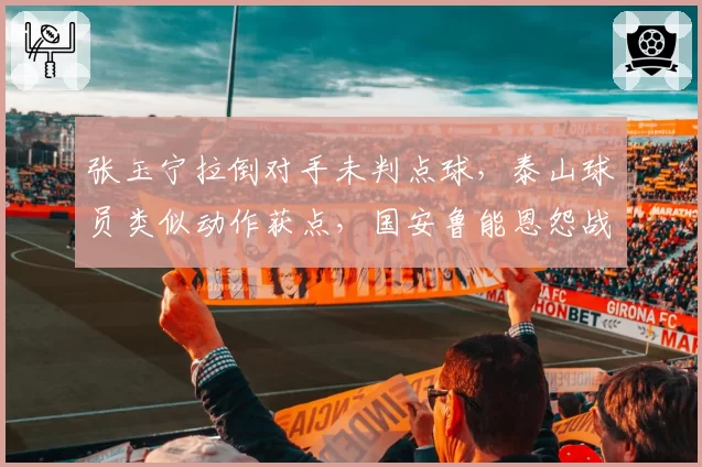 张玉宁拉倒对手未判点球,泰山球员类似动作获点,国安鲁能恩怨战再添判罚火药味?