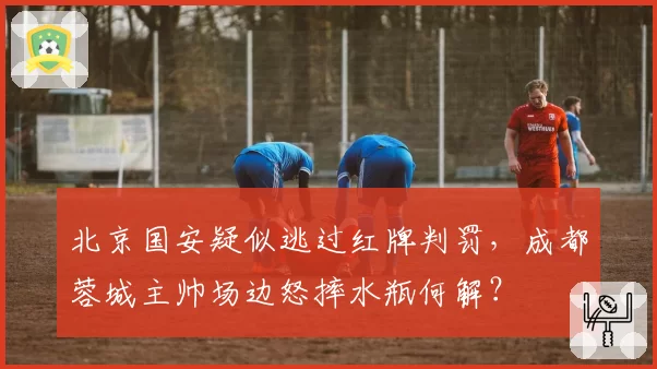 北京国安疑似逃过红牌判罚,成都蓉城主帅场边怒摔水瓶何解?