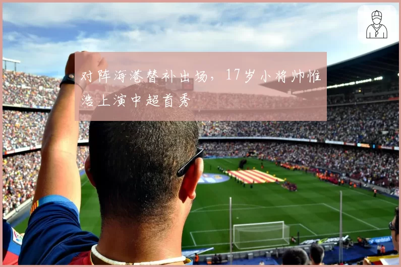 对阵海港替补出场，17岁小将帅惟浩上演中超首秀