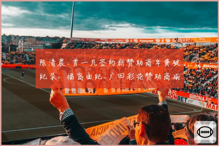 陈清晨_贾一凡签约新赞助商年费破纪录，福岛由纪_广田彩花赞助商减半面临危机
