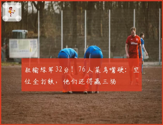 狂输绿军32分！76人菜鸟嘴硬：空位全打铁，他们还得赢三场