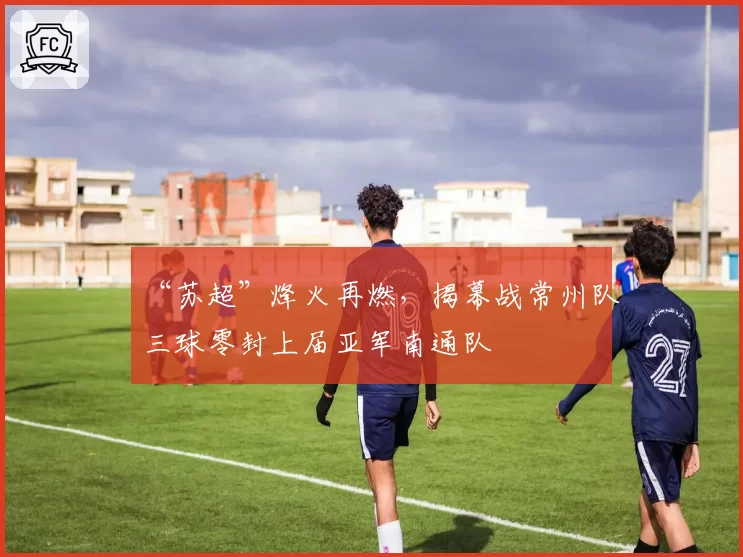 “苏超”烽火再燃，揭幕战常州队三球零封上届亚军南通队