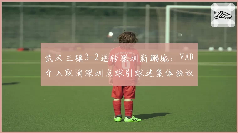 武汉三镇3-2逆转深圳新鹏城，VAR介入取消深圳点球引球迷集体抗议