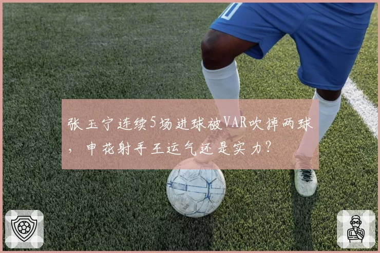 张玉宁连续5场进球被VAR吹掉两球，申花射手王运气还是实力？