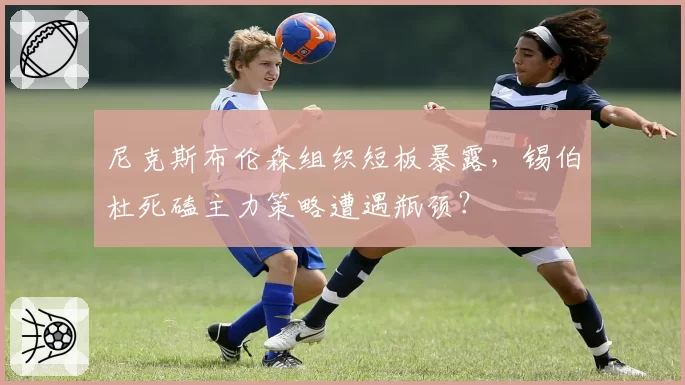 尼克斯布伦森组织短板暴露，锡伯杜死磕主力策略遭遇瓶颈？