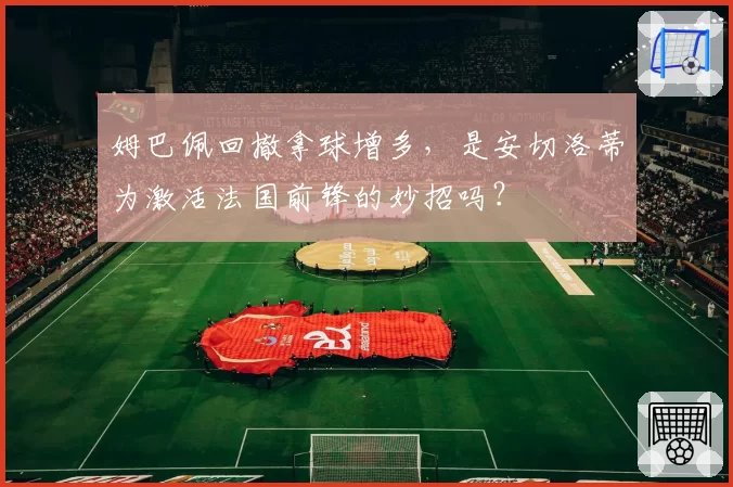 姆巴佩回撤拿球增多,是安切洛蒂为激活法国前锋的妙招吗?