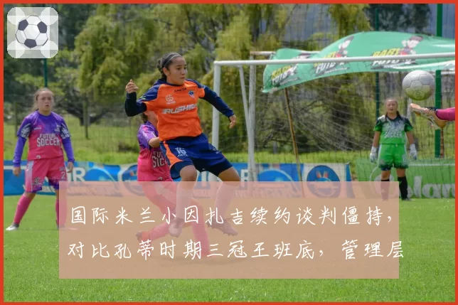 国际米兰小因扎吉续约谈判僵持，对比孔蒂时期三冠王班底，管理层引援策略迥异