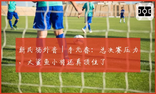 新民场外音|李元春:总决赛压力,大鲨鱼小将还真顶住了