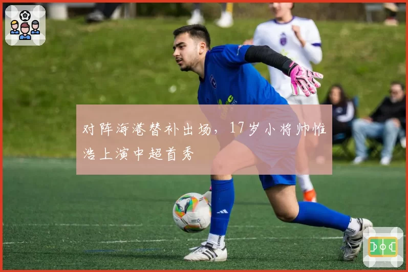 对阵海港替补出场,17岁小将帅惟浩上演中超首秀