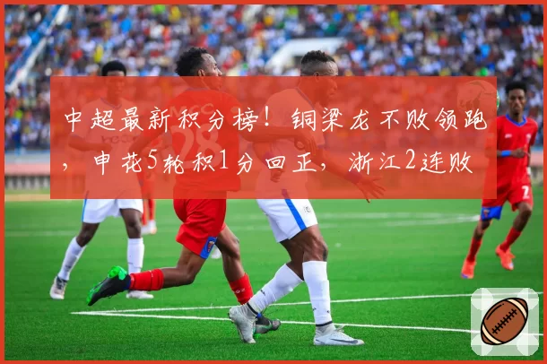中超最新积分榜！铜梁龙不败领跑，申花5轮积1分回正，浙江2连败